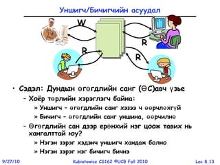 Lec 8.139/27/10 Kubiatowicz CS162 ©UCB Fall 2010
Уншигч/Бичигчийн асуудал
• Сэдэл: Дундын г гдлийн сангө ө ( СӨ )авч зьеү
– Хоёр т рлийн хэрэглэгч байнаө :
» Уншигч – г гдлийн санг хэзээ ч рчл хг йө ө өө ө ү
» Бичигч – г гдлийн санг уншина, рчилнө ө өө ө
– г гдлийн сан дээр ер нхий нэг цоож тавих ньӨ ө ө
хангалттай юу?
» Нэгэн зэрэг хэдэнч уншигч хандаж болно
» Нэгэн зэрэг нэг бичигч бичнэ
R
R
R
W
 