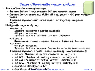 Lec 8.149/27/10 Kubiatowicz CS162 ©UCB Fall 2010
Уншигч/Бичигчийн ндсэн шийдэлү
• З в шийдлийн хязгаарлалтуудө :
– Бичигч байхг й ед уншигч С руу хандаж чаднаү ү Ө
– Бичигч болон уншигчид байхг й ед уншигч С руу хандажү ү Ө
чадна
– Т лвийн хувьсагчийг нэгэн зэрэг нэг хуулбар удирдажө
чадна
• Шийдлийн ндсэн б тэцү ү :
– Reader()
Бичигч байхгүй болтол хүлээнэ
ӨС руу хандана
Хүлээж байгаа бичигч байвал сэрээнэ
– Writer()
Идэвхитэй уншигч эсвэл бичигч байхгүй болтол
хүлээнэ
ӨС руу хандана
Хүлээж байгаа уншигч болон бичигч байвал сэрээнэ
– Т лвийн хувьсагчө (“lock” нэртэй цоожоор хамгаалагдсан):
» int AR: Number of active readers; initially = 0
» int WR: Number of waiting readers; initially = 0
» int AW: Number of active writers; initially = 0
» int WW: Number of waiting writers; initially = 0
» Condition okToRead = NIL
» Conditioin okToWrite = NIL
 
