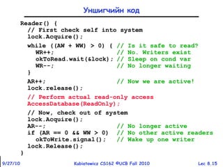 Lec 8.159/27/10 Kubiatowicz CS162 ©UCB Fall 2010
Уншигчийн код
Reader() {
// First check self into system
lock.Acquire();
while ((AW + WW) > 0) { // Is it safe to read?
WR++; // No. Writers exist
okToRead.wait(&lock); // Sleep on cond var
WR--; // No longer waiting
}
AR++; // Now we are active!
lock.release();
// Perform actual read-only access
AccessDatabase(ReadOnly);
// Now, check out of system
lock.Acquire();
AR--; // No longer active
if (AR == 0 && WW > 0) // No other active readers
okToWrite.signal(); // Wake up one writer
lock.Release();
}
 