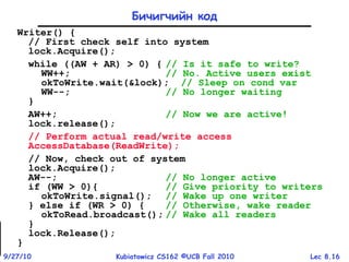 Lec 8.169/27/10 Kubiatowicz CS162 ©UCB Fall 2010
Writer() {
// First check self into system
lock.Acquire();
while ((AW + AR) > 0) { // Is it safe to write?
WW++; // No. Active users exist
okToWrite.wait(&lock); // Sleep on cond var
WW--; // No longer waiting
}
AW++; // Now we are active!
lock.release();
// Perform actual read/write access
AccessDatabase(ReadWrite);
// Now, check out of system
lock.Acquire();
AW--; // No longer active
if (WW > 0){ // Give priority to writers
okToWrite.signal(); // Wake up one writer
} else if (WR > 0) { // Otherwise, wake reader
okToRead.broadcast(); // Wake all readers
}
lock.Release();
}
Бичигчийн код
 