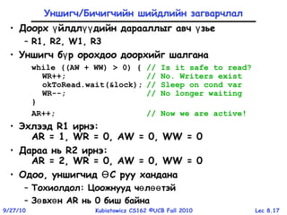 Lec 8.179/27/10 Kubiatowicz CS162 ©UCB Fall 2010
Уншигч/Бичигчийн шийдлийн загварчлал
• Доорх йлдл дийн дарааллыг авч зьеү үү ү
– R1, R2, W1, R3
• Уншигч б р орохдоо доорхийг шалганаү
while ((AW + WW) > 0) { // Is it safe to read?
WR++; // No. Writers exist
okToRead.wait(&lock); // Sleep on cond var
WR--; // No longer waiting
}
AR++; // Now we are active!
• Эхлээд R1 ирнэ:
AR = 1, WR = 0, AW = 0, WW = 0
• Дараа нь R2 ирнэ:
AR = 2, WR = 0, AW = 0, WW = 0
• Одоо, уншигчид С руу ханданаӨ
– Тохиолдол: Цоожнууд ч л тэйө өө
– З вх нө ө AR нь 0 биш байна
 