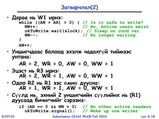 Lec 8.189/27/10 Kubiatowicz CS162 ©UCB Fall 2010
Загварчлал(2)
• Дараа нь W1 ирнэ:
while ((AW + AR) > 0) { // Is it safe to write?
WW++; // No. Active users exist
okToWrite.wait(&lock); // Sleep on cond var
WW--; // No longer waiting
}
AW++;
• Уншигчдаас болоод эхэлж чадахг й тиймээсү
унтана:
AR = 2, WR = 0, AW = 0, WW = 1
• Эцэст нь R3 ирнэ:
AR = 2, WR = 1, AW = 0, WW = 1
• Одоо R2 нь R1 ээс мн дууснаө ө :
AR = 1, WR = 1, AW = 0, WW = 1
• С лд ньүү , эхний 2 уншигчийн с лийнх ньүү (R1)
дуусаад бичигчийг сэрээнэ:
if (AR == 0 && WW > 0) // No other active readers
okToWrite.signal(); // Wake up one writer
 
