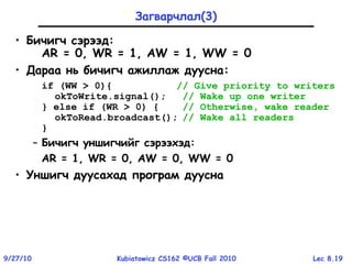 Lec 8.199/27/10 Kubiatowicz CS162 ©UCB Fall 2010
Загварчлал(3)
• Бичигч сэрээд:
AR = 0, WR = 1, AW = 1, WW = 0
• Дараа нь бичигч ажиллаж дуусна:
if (WW > 0){ // Give priority to writers
okToWrite.signal(); // Wake up one writer
} else if (WR > 0) { // Otherwise, wake reader
okToRead.broadcast(); // Wake all readers
}
– Бичигч уншигчийг сэрээхэд:
AR = 1, WR = 0, AW = 0, WW = 0
• Уншигч дуусахад програм дуусна
 