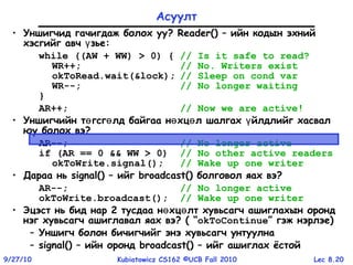 Lec 8.209/27/10 Kubiatowicz CS162 ©UCB Fall 2010
Асуулт
• Уншигчид гачигдаж болох уу? Reader() – ийн кодын эхний
хэсгийг авч зьеү :
while ((AW + WW) > 0) { // Is it safe to read?
WR++; // No. Writers exist
okToRead.wait(&lock); // Sleep on cond var
WR--; // No longer waiting
}
AR++; // Now we are active!
• Уншигчийн т гсг лд байгаа н хц л шалгах йлдлийг хасвалө ө ө ө ү
юу болох вэ?
AR--; // No longer active
if (AR == 0 && WW > 0) // No other active readers
okToWrite.signal(); // Wake up one writer
• Дараа нь signal() – ийг broadcast() болговол яах вэ?
AR--; // No longer active
okToWrite.broadcast(); // Wake up one writer
• Эцэст нь бид нар 2 тусдаа н хц лт хувьсагч ашиглахын орондө ө
нэг хувьсагч ашиглавал яах вэ? ( “okToContinue” гэж нэрлэе)
– Уншигч болон бичигчийг энэ хувьсагч унтуулна
– signal() – ийн оронд broadcast() – ийг ашиглах ёстой
 