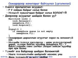 Lec 8.229/27/10 Kubiatowicz CS162 ©UCB Fall 2010
Семафороор мониторыг байгуулах ( ргэлжлэлү )
• мн х оролдлогын асуудалӨ ө :
– P V хоёрын байрыг сольж болно
– Н хц лт хувьсагчдын байрыг сольж БОЛОХГ Йө ө Ү
• Доорхоор асуудлыг шийдэж болох уу?
Wait(Lock lock) {
lock.Release();
semaphore.P();
lock.Acquire();
}
Signal() {
if semaphore queue is not empty
semaphore.V();
}
– Семафорын дарааллын агуулгыг харах нь зохимжг йү
юм
– Н цийн т л х рс лд нөө ө өө ө ө өө – цоож ч л л гдснийө өө ө
дараа, х лээж байгаа хуулбарү semaphore.P() – г
биел лэхийн мн сигнал йлдэл хийсэн хуулбарүү ө ө ү
орж ирж болно
• нийг з в байдлаар шийдэх боломжтойҮү ө
– Hoare т л вл лтийн шийдлийг носноос уншө ө ө
– Mesa т л вл лт нь ил хялбарө ө ө үү
 