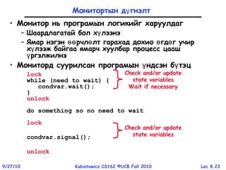 Lec 8.239/27/10 Kubiatowicz CS162 ©UCB Fall 2010
Монитортын д гнэлтү
• Монитор нь програмын логикийг харуулдаг
– Шаардлагатай бол х лээнэү
– Ямар нэгэн рчл лт гарахад дохио гд г учирөө ө ө ө
х лээж байгаа ямарч хуулбар процесс цаашү
ргэлжилнэү
• Мониторд суурилсан програмын ндсэн б тэцү ү
lock
while (need to wait) {
condvar.wait();
}
unlock
do something so no need to wait
lock
condvar.signal();
unlock
Check and/or update
state variables
Wait if necessary
Check and/or update
state variables
 