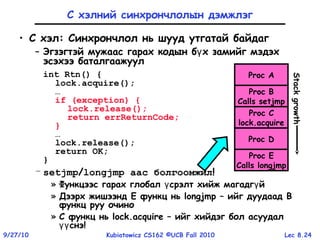 Lec 8.249/27/10 Kubiatowicz CS162 ©UCB Fall 2010
С хэлний синхрончлолын дэмжлэг
• C хэл: Синхрончлол нь шууд утгатай байдаг
– Эгзэгтэй мужаас гарах кодын б х замийг мэдэхү
эсэхээ баталгаажуул
int Rtn() {
lock.acquire();
…
if (exception) {
lock.release();
return errReturnCode;
}
…
lock.release();
return OK;
}
– setjmp/longjmp аас болгоомжил!
» Функцээс гарах глобал срэлт хийж магадг йү ү
» Дээрх жишээнд E функц нь longjmp – ийг дуудаад B
функц руу очино
» С функц нь lock.acquire – ийг хийдэг бол асуудал
снэүү !
Proc A
Proc B
Calls setjmp
Proc C
lock.acquire
Proc D
Proc E
Calls longjmp
Stackgrowth
 