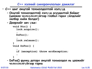 Lec 8.259/27/10 Kubiatowicz CS162 ©UCB Fall 2010
С++ хэлний синхрончлолын дэмжлэг
• C++ шиг онцгой тохиолдолтой хэл дүү
– Онцгой тохиолдолтой хэл д асуудалтай байдагүү
(цоожоо ч л л лг йгээр глобал гарах йлдлийгө өө ө ү ү
хялбар хийж болдог)
– Доорхийг авч зьеү :
void Rtn() {
lock.acquire();
…
DoFoo();
…
lock.release();
}
void DoFoo() {
…
if (exception) throw errException;
…
}
– DoFoo() функц доторх онцгой тохиолдол нь цоожийг
ч л л лг йгээр гарнаө өө ө ү
 