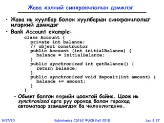 Lec 8.279/27/10 Kubiatowicz CS162 ©UCB Fall 2010
Жава хэлний синхрончлолын дэмжлэг
• Жава нь хуулбар болон хуулбарын синхрончлолыг
илэрхий дэмждэг
• Bank Account example:
class Account {
private int balance;
// object constructor
public Account (int initialBalance) {
balance = initialBalance;
}
public synchronized int getBalance() {
return balance;
}
public synchronized void deposit(int amount) {
balance += amount;
}
}
– Обьект болгон рийн цоожтой байна. Цоож ньөө
synchronized арга руу ороход болон гарахад
автоматаар эзэмшигдэх ба ч л л гд нө өө ө ө ө.
 