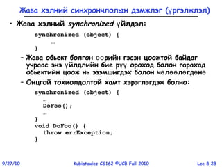 Lec 8.289/27/10 Kubiatowicz CS162 ©UCB Fall 2010
Жава хэлний синхрончлолын дэмжлэг ( ргэлжлэлү )
• Жава хэлний synchronized йлдэлү :
synchronized (object) {
…
}
– Жава обьект болгон рийн гэсэн цоожтой байдагөө
учраас энэ йлдлийн бие р ороход болон гарахадү үү
обьектийн цоож нь эзэмшигдэх болон ч л л гд нө өө ө ө ө
– Онцгой тохиолдолтой хамт хэрэглэгдэж болно:
synchronized (object) {
…
DoFoo();
…
}
void DoFoo() {
throw errException;
}
 