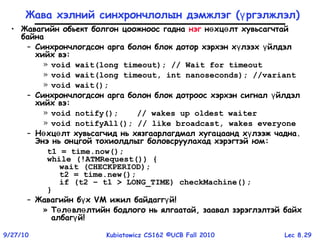 Lec 8.299/27/10 Kubiatowicz CS162 ©UCB Fall 2010
Жава хэлний синхрончлолын дэмжлэг ( ргэлжлэлү )
• Жавагийн обьект болгон цоожноос гадна нэг н хц лт хувьсагчтайө ө
байна
– Синхрончлогдсон арга болон блок дотор хэрхэн х лээх йлдэлү ү
хийх вэ:
» void wait(long timeout); // Wait for timeout
» void wait(long timeout, int nanoseconds); //variant
» void wait();
– Синхрончлогдсон арга болон блок дотроос хэрхэн сигнал йлдэлү
хийх вэ:
» void notify(); // wakes up oldest waiter
» void notifyAll(); // like broadcast, wakes everyone
– Н хц лт хувьсагчид нь хязгаарлагдмал хугацаанд х лээж чаднаө ө ү .
Энэ нь онцгой тохиолдлыг боловсруулахад хэрэгтэй юм:
t1 = time.now();
while (!ATMRequest()) {
wait (CHECKPERIOD);
t2 = time.new();
if (t2 – t1 > LONG_TIME) checkMachine();
}
– Жавагийн б хү VM ижил байдагг йү !
» Т л вл лтийн бодлого нь ялгаатай, заавал зэрэглэлтэй байхө ө ө
албаг йү !
 