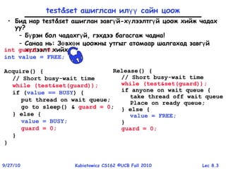 Lec 8.39/27/10 Kubiatowicz CS162 ©UCB Fall 2010
test&set ашиглсан ил сайн цоожүү
• Бид нар test&set ашиглан завг й-х лээлтг й цоож хийж чадахү ү ү
уу?
– Б рэн бол чадахг й, гэхдээ багасгаж чаднаү ү !
– Санаа нь: З вх н цоожны утгыг атомаар шалгахад завг йө ө ү
х лээлт хийхү
Release() {
// Short busy-wait time
while (test&set(guard));
if anyone on wait queue {
take thread off wait queue
Place on ready queue;
} else {
value = FREE;
}
guard = 0;
int guard = 0;
int value = FREE;
Acquire() {
// Short busy-wait time
while (test&set(guard));
if (value == BUSY) {
put thread on wait queue;
go to sleep() & guard = 0;
} else {
value = BUSY;
guard = 0;
}
}
 