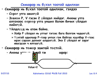 Lec 8.49/27/10 Kubiatowicz CS162 ©UCB Fall 2010
Value=2Value=1Value=0
Семафор нь б хэл тоотой адилханү
• Семафор нь б хэл тоотой адилхан, гэхдээү
– С р г утга авахг йө ө ү
– З вх нө ө P, V гэсэн 2 йлдэл хийдэг. Анхны утгаү
олгохоос р р утга унших болон бичих йлдэлөө өө ү
хийхг й.ү
– йлдл д нь атом байна.Ү үү
» Хоёр P йлдэл нь утгыг тэгээс бага болгож чадахг й.ү ү
» нтэй адилаарҮү P-гээр унтах гэж байгаа хуулбар V-гээс
ирэх сэрээх дохиог алдахг й. Энэ 2 йлдэл яг зэрэгү ү
явагдсан ч ялгааг й.ү
• Семафор нь т м р замтай т ст й.ө ө ө ө
– Анхны утга нь 2 той тэнц семафорүү :
Value=1Value=0Value=2
 