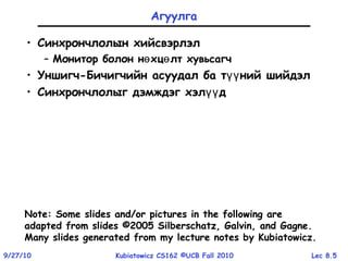 Lec 8.59/27/10 Kubiatowicz CS162 ©UCB Fall 2010
Агуулга
• Синхрончлолын хийсвэрлэл
– Монитор болон н хц лт хувьсагчө ө
• Уншигч-Бичигчийн асуудал ба т ний шийдэлүү
• Синхрончлолыг дэмждэг хэл дүү
Note: Some slides and/or pictures in the following are
adapted from slides ©2005 Silberschatz, Galvin, and Gagne
Note: Some slides and/or pictures in the following are
adapted from slides ©2005 Silberschatz, Galvin, and Gagne.
Many slides generated from my lecture notes by Kubiatowicz.
 