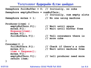 Lec 8.69/27/10 Kubiatowicz CS162 ©UCB Fall 2010
Т гсг лл г буферийн б тэн шийдэлө ө ө ү
Semaphore fullBuffer = 0; // Initially, no coke
Semaphore emptyBuffers = numBuffers;
// Initially, num empty slots
Semaphore mutex = 1; // No one using machine
Producer(item) {
emptyBuffers.P(); // Wait until space
mutex.P(); // Wait until buffer free
Enqueue(item);
mutex.V();
fullBuffers.V(); // Tell consumers there is
// more coke
}
Consumer() {
fullBuffers.P(); // Check if there’s a coke
mutex.P(); // Wait until machine free
item = Dequeue();
mutex.V();
emptyBuffers.V(); // tell producer need more
return item;
}
 