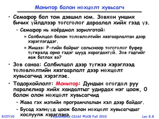 Lec 8.89/27/10 Kubiatowicz CS162 ©UCB Fall 2010
Монитор болон н хц лт хувьсагчө ө
• Семафор бол том дэвшил юм. З вх н уншихө ө
бичих йлдлээр т гсг л г дараалал хийх гээд з.ү ө ө ө ү
– Семафор нь хоёрдмол зорилготой:
» Солбилцол болон т л вл лтийн хязгаарлалтан дээрө ө ө
хэрэглэгддэг.
» Жишээ: P-гийн байрыг сольсноор т гсг л г буферө ө ө
т гжрэлд орно гэдэг шууд харагдахг й. З в гэдгийгү ү ө
яаж батлах вэ?
• З в санааө : Солбилцол дээр т гжээ хэрэглээдү
т л вл лтийн хязгаарлалт дээр н хц лтө ө ө ө ө
хувьсагчид хэрэглэе.
• Тодорхойлолт: Монитор: Дундын г гд л рууө ө ө
паралелиар хийх хандалтыг удирдах нэг цоож, 0
болон олон н хц лт хувьсагчидө ө
– Жава гэх мэтийн програмчлалын хэл дээр байдаг.
– Бусад хэлн д цоож болон н хц лт хувьсагчдыгүү ө ө
хослуулж хэрэглэнэ.
 