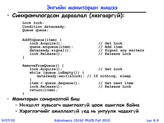 Lec 8.99/27/10 Kubiatowicz CS162 ©UCB Fall 2010
Энгийн мониторын жишээ
• Синхрончлогдсон дараалал (хязгаарг йү ):
Lock lock;
Condition dataready;
Queue queue;
AddToQueue(item) {
lock.Acquire(); // Get Lock
queue.enqueue(item); // Add item
dataready.signal(); // Signal any waiters
lock.Release(); // Release Lock
}
RemoveFromQueue() {
lock.Acquire(); // Get Lock
while (queue.isEmpty()) {
dataready.wait(&lock); // If nothing, sleep
}
item = queue.dequeue(); // Get next item
lock.Release(); // Release Lock
return(item);
}
• Мониторын сонирхолтой биш
– Н хц лт хувьсагч ашиглахг й цоож ашиглаж байнаө ө ү
– Хэрэглэгчийг ажиллахг й ед нь унтуулж чадахг йү ү ү
 