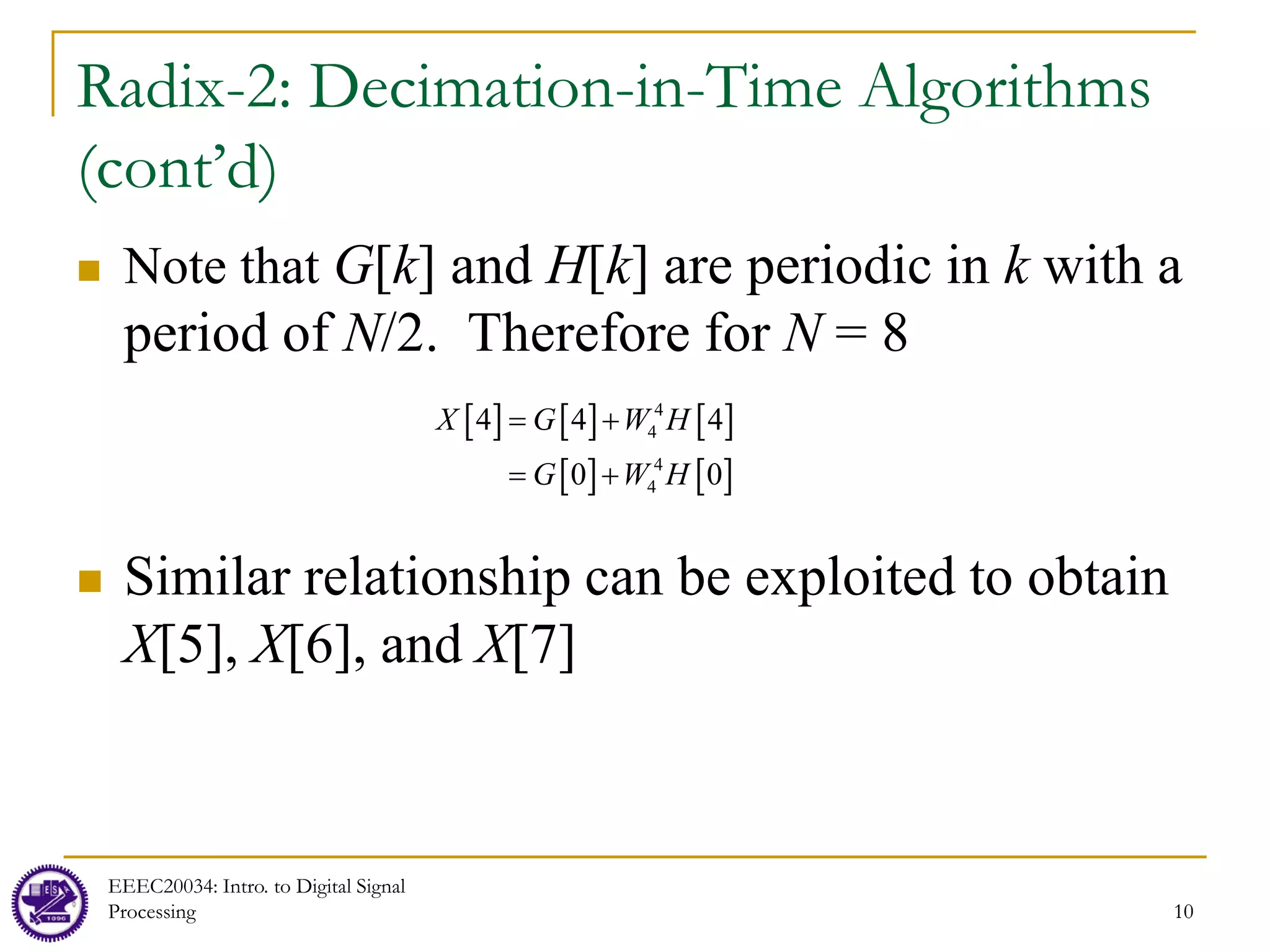 10
Radix-2: Decimation-in-Time Algorithms
(cont’d)
 Note that G[k] and H[k] are periodic in k with a
period of N/2. Therefore for N = 8
 Similar relationship can be exploited to obtain
X[5], X[6], and X[7]
EEEC20034: Intro. to Digital Signal
Processing 10
[ ] [ ] [ ]
[ ] [ ]
4
4
4
4
4 4 4
0 0
X G W H
G W H
= +
= +
 