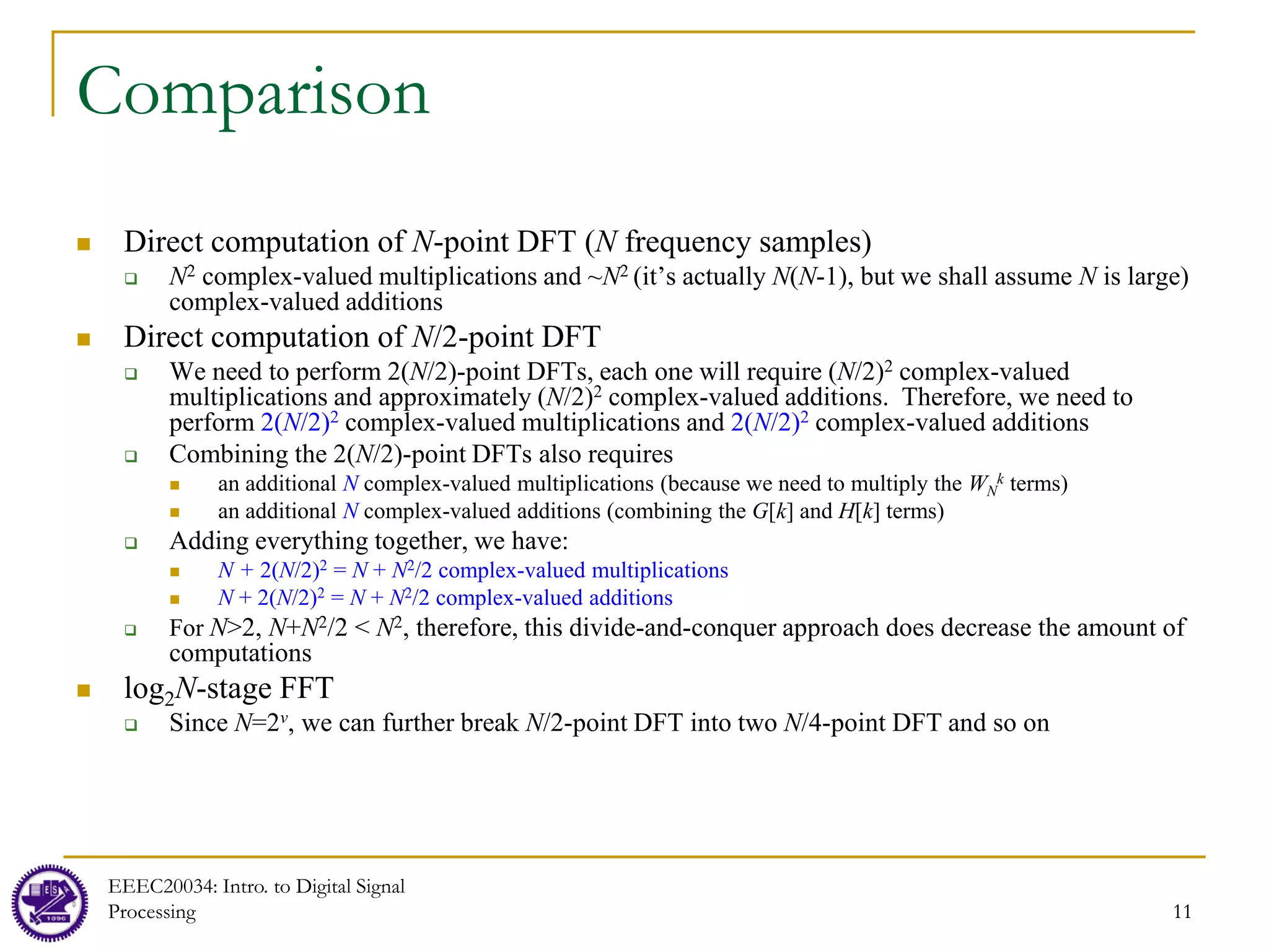 11
Comparison
 Direct computation of N-point DFT (N frequency samples)
 N2 complex-valued multiplications and ~N2 (it’s actually N(N-1), but we shall assume N is large)
complex-valued additions
 Direct computation of N/2-point DFT
 We need to perform 2(N/2)-point DFTs, each one will require (N/2)2 complex-valued
multiplications and approximately (N/2)2 complex-valued additions. Therefore, we need to
perform 2(N/2)2 complex-valued multiplications and 2(N/2)2 complex-valued additions
 Combining the 2(N/2)-point DFTs also requires
 an additional N complex-valued multiplications (because we need to multiply the WN
k terms)
 an additional N complex-valued additions (combining the G[k] and H[k] terms)
 Adding everything together, we have:
 N + 2(N/2)2 = N + N2/2 complex-valued multiplications
 N + 2(N/2)2 = N + N2/2 complex-valued additions
 For N>2, N+N2/2 < N2, therefore, this divide-and-conquer approach does decrease the amount of
computations
 log2N-stage FFT
 Since N=2v, we can further break N/2-point DFT into two N/4-point DFT and so on
EEEC20034: Intro. to Digital Signal
Processing 11
 