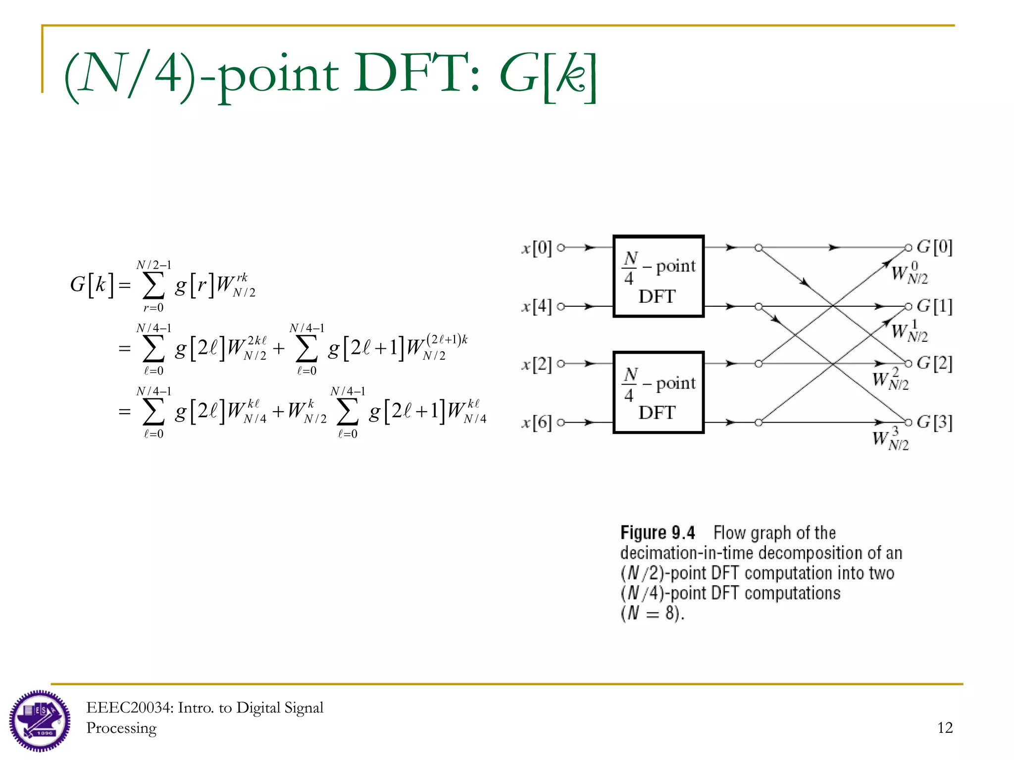 12
(N/4)-point DFT: G[k]
EEEC20034: Intro. to Digital Signal
Processing 12
[ ] [ ]
[ ] [ ] ( )
[ ] [ ]
/2 1
/2
0
/4 1 /4 1
2 1
2
/2 /2
0 0
/4 1 /4 1
/4 /2 /4
0 0
2 2 1
2 2 1
N
rk
N
r
N N
k
k
N N
N N
k k k
N N N
G k g r W
g W g W
g W W g W
−
=
− −
+
= =
− −
=
=
= + +
= + +
∑
∑ ∑
∑ ∑


 
 
 
 
 
 