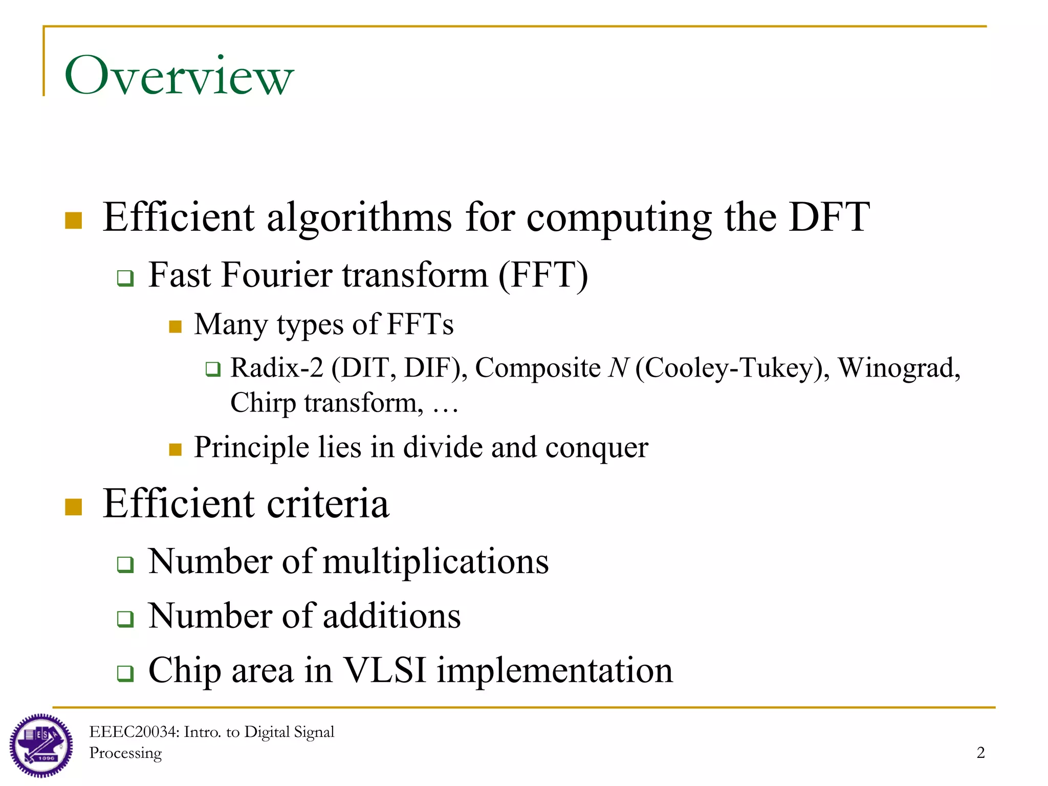 2
EEEC20034: Intro. to Digital Signal
Processing 2
Overview
 Efficient algorithms for computing the DFT
 Fast Fourier transform (FFT)
 Many types of FFTs
 Radix-2 (DIT, DIF), Composite N (Cooley-Tukey), Winograd,
Chirp transform, …
 Principle lies in divide and conquer
 Efficient criteria
 Number of multiplications
 Number of additions
 Chip area in VLSI implementation
 