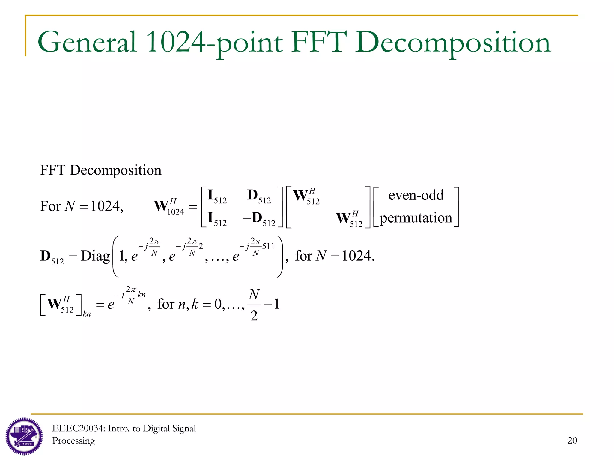 General 1024-point FFT Decomposition
EEEC20034: Intro. to Digital Signal
Processing 20
512 512 512
1024
512 512 512
2 2 2
2 511
512
2
512
even-odd
1024,
permutation
Diag 1, , , ,
FFT Decompo
, for 1024.
, 0
sition
For
, fo ,
r ,
2
H
H
H
j j j
N N N
j kn
H N
kn
N
e e e N
N
e n k
π π π
π
− − −
−
 
   
=  
   
−  
   
 
… =
 
 
  …

=
= =

I D W
W
I D W
D
W 1
−
 