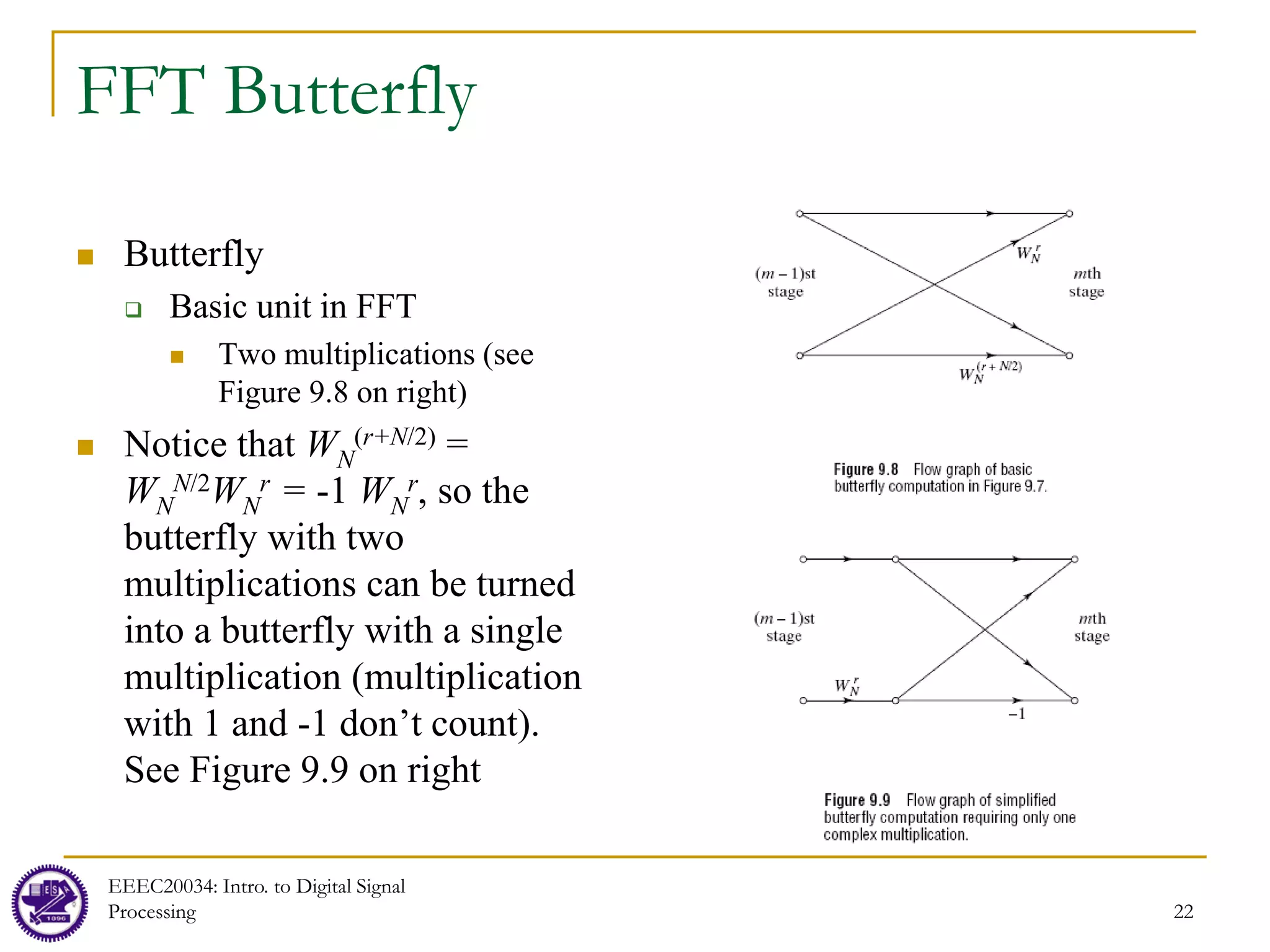 22
FFT Butterfly
 Butterfly
 Basic unit in FFT
 Two multiplications (see
Figure 9.8 on right)
 Notice that WN
(r+N/2) =
WN
N/2WN
r = -1 WN
r, so the
butterfly with two
multiplications can be turned
into a butterfly with a single
multiplication (multiplication
with 1 and -1 don’t count).
See Figure 9.9 on right
EEEC20034: Intro. to Digital Signal
Processing
 