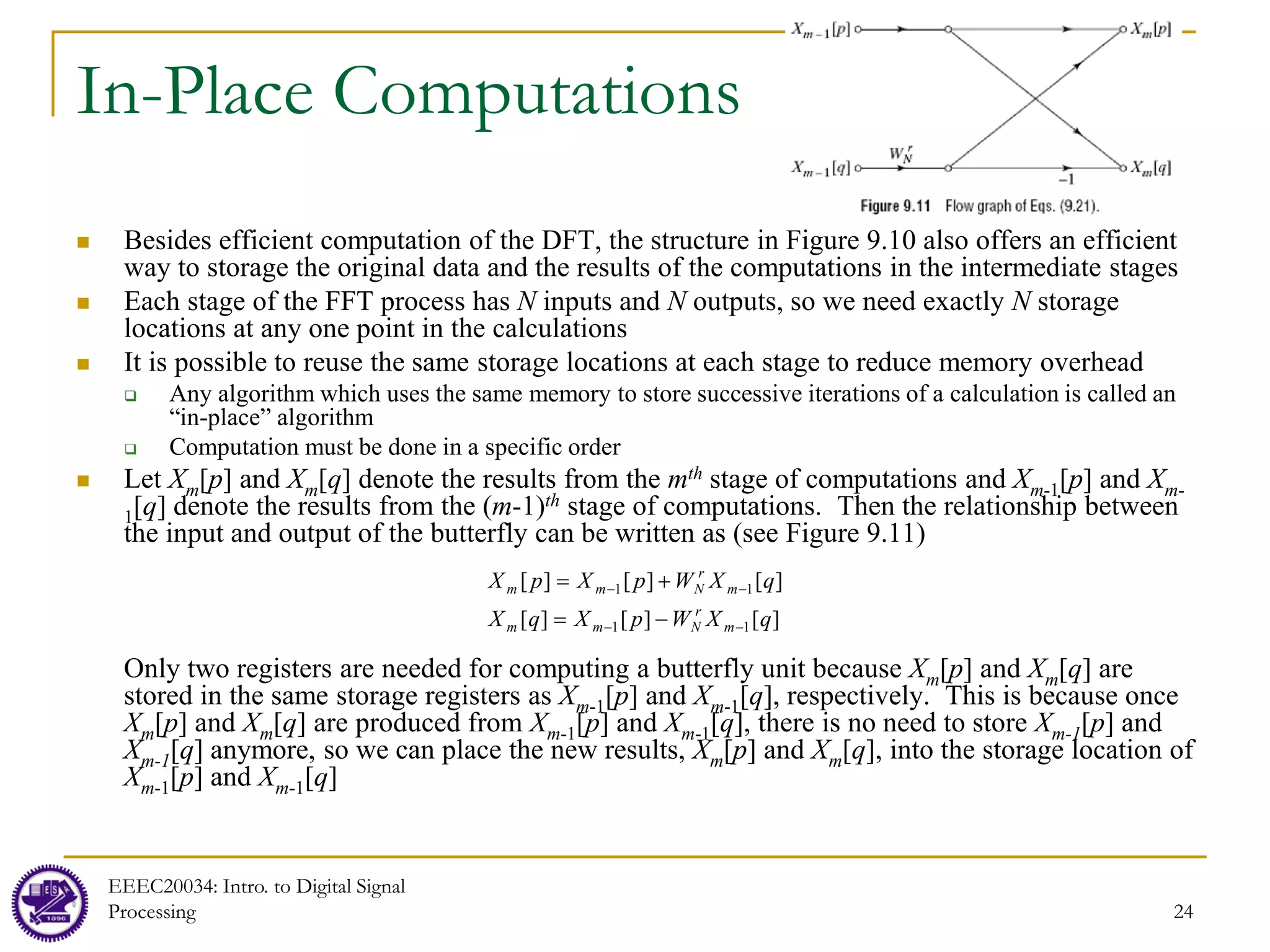 24
In-Place Computations
 Besides efficient computation of the DFT, the structure in Figure 9.10 also offers an efficient
way to storage the original data and the results of the computations in the intermediate stages
 Each stage of the FFT process has N inputs and N outputs, so we need exactly N storage
locations at any one point in the calculations
 It is possible to reuse the same storage locations at each stage to reduce memory overhead
 Any algorithm which uses the same memory to store successive iterations of a calculation is called an
“in-place” algorithm
 Computation must be done in a specific order
 Let Xm[p] and Xm[q] denote the results from the mth stage of computations and Xm-1[p] and Xm-
1[q] denote the results from the (m-1)th stage of computations. Then the relationship between
the input and output of the butterfly can be written as (see Figure 9.11)
Only two registers are needed for computing a butterfly unit because Xm[p] and Xm[q] are
stored in the same storage registers as Xm-1[p] and Xm-1[q], respectively. This is because once
Xm[p] and Xm[q] are produced from Xm-1[p] and Xm-1[q], there is no need to store Xm-1[p] and
Xm-1[q] anymore, so we can place the new results, Xm[p] and Xm[q], into the storage location of
Xm-1[p] and Xm-1[q]
]
[
]
[
]
[
]
[
]
[
]
[
1
1
1
1
q
X
W
p
X
q
X
q
X
W
p
X
p
X
m
r
N
m
m
m
r
N
m
m
−
−
−
−
−
=
+
=
EEEC20034: Intro. to Digital Signal
Processing
 