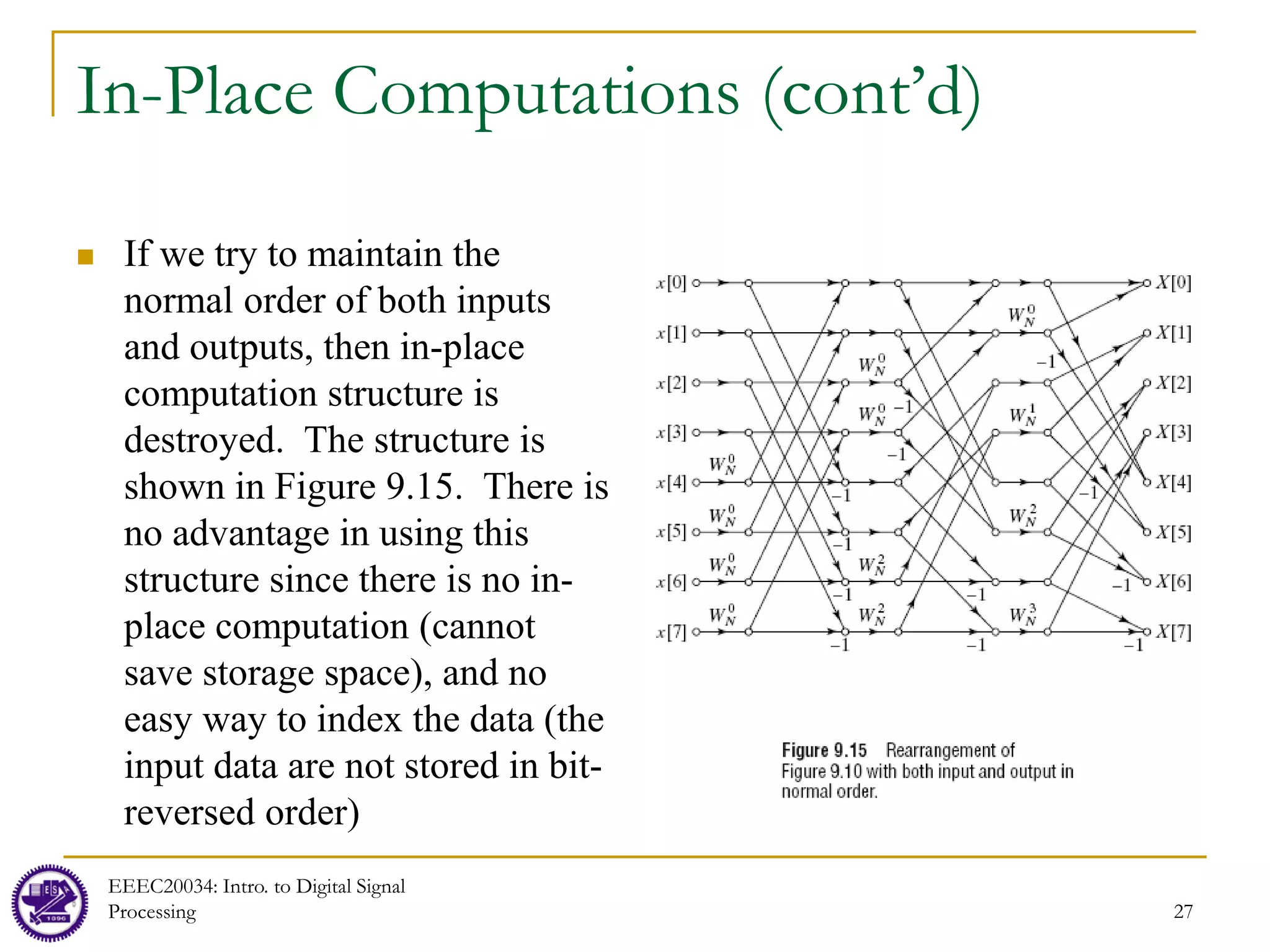 27
In-Place Computations (cont’d)
 If we try to maintain the
normal order of both inputs
and outputs, then in-place
computation structure is
destroyed. The structure is
shown in Figure 9.15. There is
no advantage in using this
structure since there is no in-
place computation (cannot
save storage space), and no
easy way to index the data (the
input data are not stored in bit-
reversed order)
EEEC20034: Intro. to Digital Signal
Processing
 