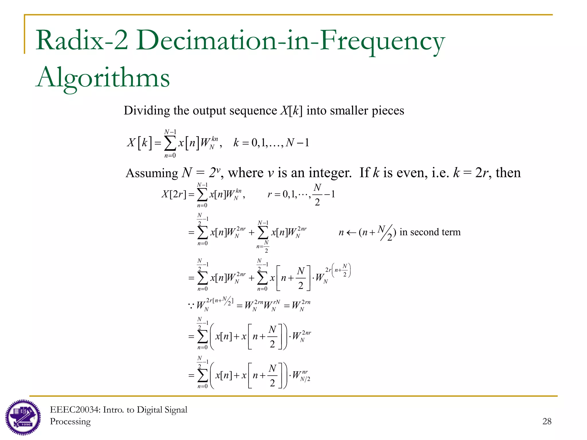 28
Radix-2 Decimation-in-Frequency
Algorithms
Dividing the output sequence X[k] into smaller pieces
[ ] [ ]
1
0
, 0,1, , 1
N
kn
N
n
X k x n W k N
−
=
= = −
∑ 
Assuming N = 2v, where v is an integer. If k is even, i.e. k = 2r, then
1
0
1
1
2
2 2
0
2
1 1
2 2 2
2 2
0 0
2 [ ] 2 2
2
[2 ] [ ] , 0,1, , 1
2
[ ] [ ] ( ) in second term
2
[ ]
2
[ ]
2
N
kn
N
n
N
N
nr nr
N N
N
n n
N N
N
r n
nr
N N
n n
N
r n rn rN rn
N N N N
N
X r x n W r
N
x n W x n W n n
N
x n W x n W
W W W W
N
x n x n
−
=
−
−
= =
− −  
+
 
 
= =
+
= = −
= + ← +
 
= + + ⋅
 
 
= =
  
= + +
 
 

∑
∑ ∑
∑ ∑


1
2
2
0
1
2
2
0
[ ]
2
N
nr
N
n
N
nr
N
n
W
N
x n x n W
−
=
−
=

⋅
 

 
 
= + + ⋅
 
 
 
 
∑
∑
EEEC20034: Intro. to Digital Signal
Processing
 
