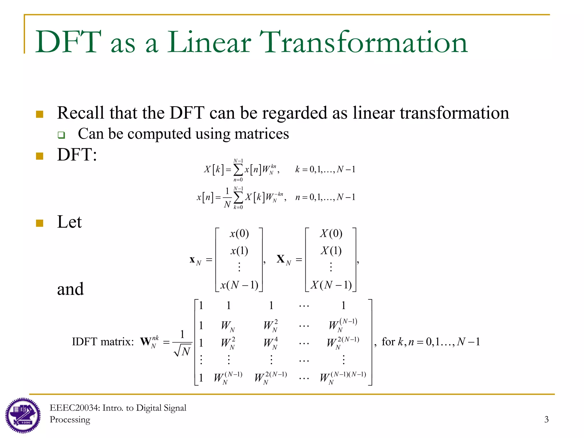 3
DFT as a Linear Transformation
 Recall that the DFT can be regarded as linear transformation
 Can be computed using matrices
 DFT:
 Let
and
EEEC20034: Intro. to Digital Signal
Processing 3
[ ] [ ]
[ ] [ ]
1
0
1
0
, 0,1, , 1
1
, 0,1, , 1
N
kn
N
n
N
kn
N
k
k n
n
X x W k N
x X W n N
N
k
−
=
−
−
=
= = −
= = −
∑
∑


,
)
1
(
)
1
(
)
0
(
,
)
1
(
)
1
(
)
0
(












−
=












−
=
N
X
X
X
N
x
x
x
N
N


X
x
( )
1
2
2 4 2( 1)
( 1) 2( 1) ( 1)( 1)
1 1 1 1
1
IDFT matrix: , for , 0,1
1
1
1
, 1
N
N N N
nk N
N N N N
N N N N
N N N
W W W
k n N
W W W
W W
N
W
−
−
− − − −
 
 
 
 
= = −
 
 
 
 
W




    

 