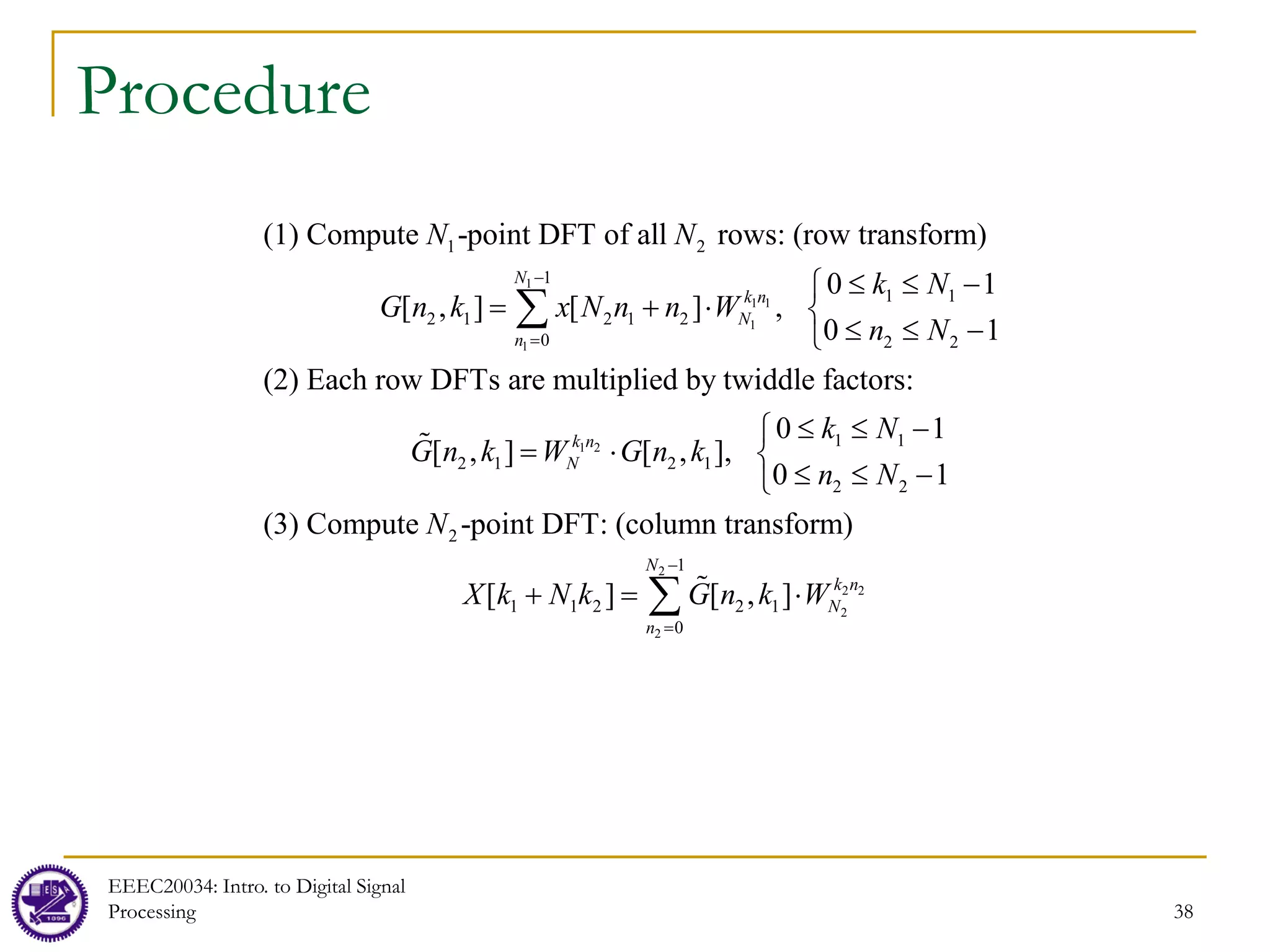 38
Procedure
1
1 1
1
1
1 2
1
1 1
2 1 2 1 2
0 2 2
(1) Compute -point DFT of all rows: (row transform)
0 1
[ , ] [ ] ,
0 1
(2) Each row DFTs are multiplied by twiddle factors:
N
k n
N
n
N N
k N
G n k x N n n W
n N
−
=
≤ ≤ −

= + ⋅ 
≤ ≤ −

∑
1 2
2
2 2
2
2
1 1
2 1 2 1
2 2
2
1
1 1 2 2 1
0
0 1
[ , ] [ , ],
0 1
(3) Compute -point DFT: (column transform)
[ ] [ , ]
k n
N
N
k n
N
n
k N
G n k W G n k
n N
N
X k N k G n k W
−
=
≤ ≤ −

= ⋅ 
≤ ≤ −

+ = ⋅
∑


EEEC20034: Intro. to Digital Signal
Processing
 