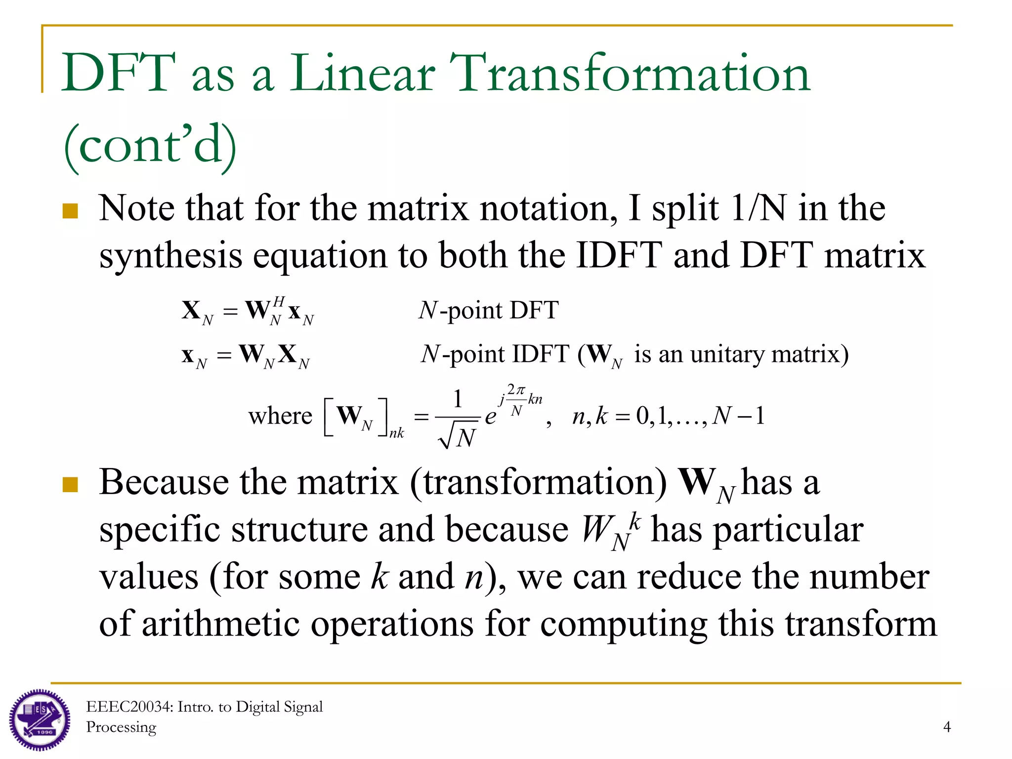4
DFT as a Linear Transformation
(cont’d)
 Note that for the matrix notation, I split 1/N in the
synthesis equation to both the IDFT and DFT matrix
 Because the matrix (transformation) WN has a
specific structure and because WN
k has particular
values (for some k and n), we can reduce the number
of arithmetic operations for computing this transform
EEEC20034: Intro. to Digital Signal
Processing 4
2
-point DFT
-point IDFT ( is an unitary matrix)
where , ,
1
,
0,1, 1
N N
N N
H
N
j kn
N
nk
N N
N e N
N
N
N
n k
π
 
=
=
=
= … −
 
X W x
x W X W
W
 
