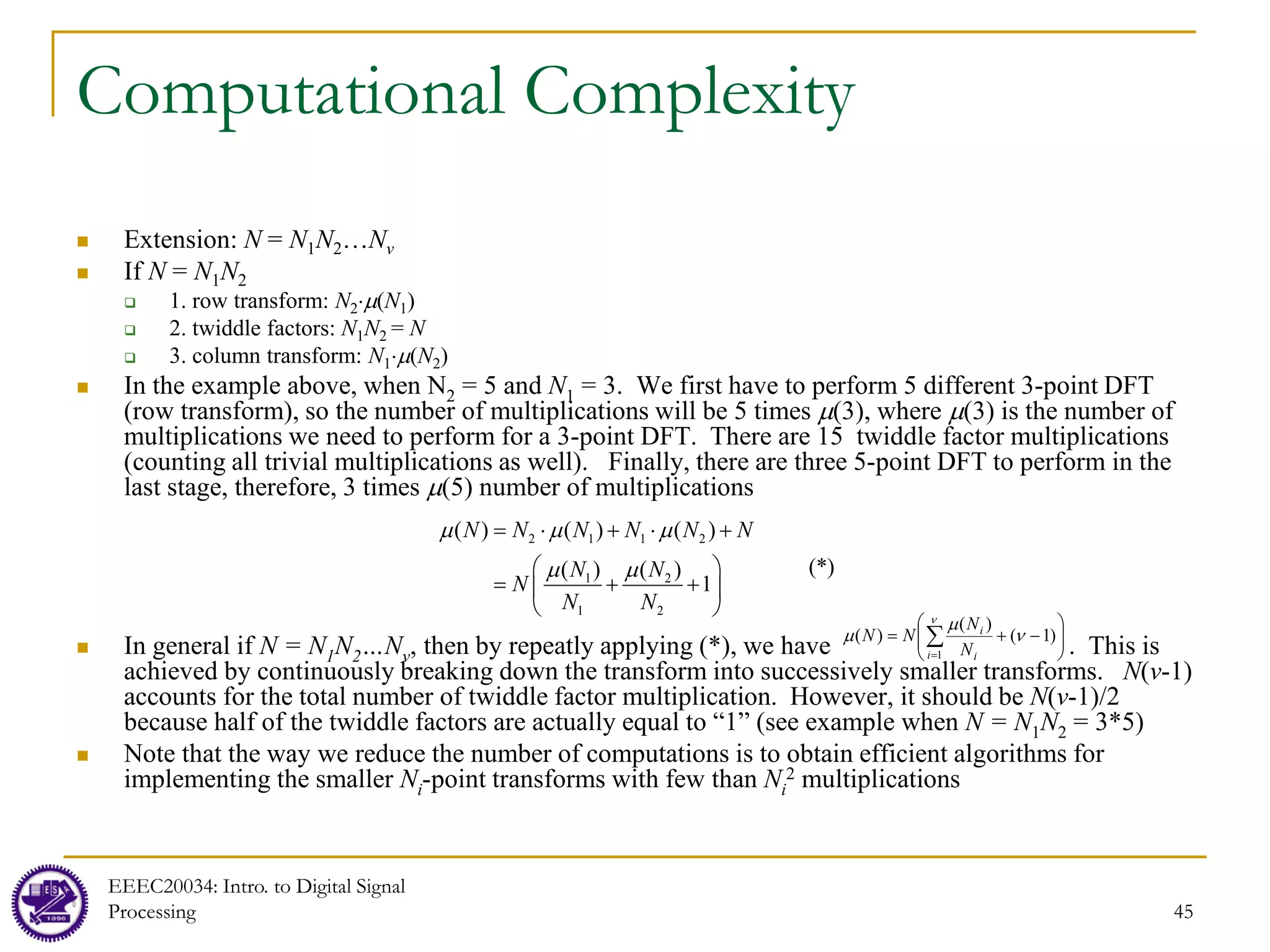 45
Computational Complexity
 Extension: N = N1N2…Nv
 If N = N1N2
 1. row transform: N2⋅µ(N1)
 2. twiddle factors: N1N2 = N
 3. column transform: N1⋅µ(N2)
 In the example above, when N2 = 5 and N1 = 3. We first have to perform 5 different 3-point DFT
(row transform), so the number of multiplications will be 5 times µ(3), where µ(3) is the number of
multiplications we need to perform for a 3-point DFT. There are 15 twiddle factor multiplications
(counting all trivial multiplications as well). Finally, there are three 5-point DFT to perform in the
last stage, therefore, 3 times µ(5) number of multiplications
 In general if N = N1N2…Nv, then by repeatly applying (*), we have . This is
achieved by continuously breaking down the transform into successively smaller transforms. N(v-1)
accounts for the total number of twiddle factor multiplication. However, it should be N(v-1)/2
because half of the twiddle factors are actually equal to “1” (see example when N = N1N2 = 3*5)
 Note that the way we reduce the number of computations is to obtain efficient algorithms for
implementing the smaller Ni-point transforms with few than Ni
2 multiplications








−
+
= ∑
=
ν
ν
µ
µ
1
)
1
(
)
(
)
(
i i
i
N
N
N
N
2 1 1 2
1 2
1 2
( ) ( ) ( )
(*)
( ) ( )
1
N N N N N N
N N
N
N N
µ µ µ
µ µ
= ⋅ + ⋅ +
 
= + +
 
 
EEEC20034: Intro. to Digital Signal
Processing
 