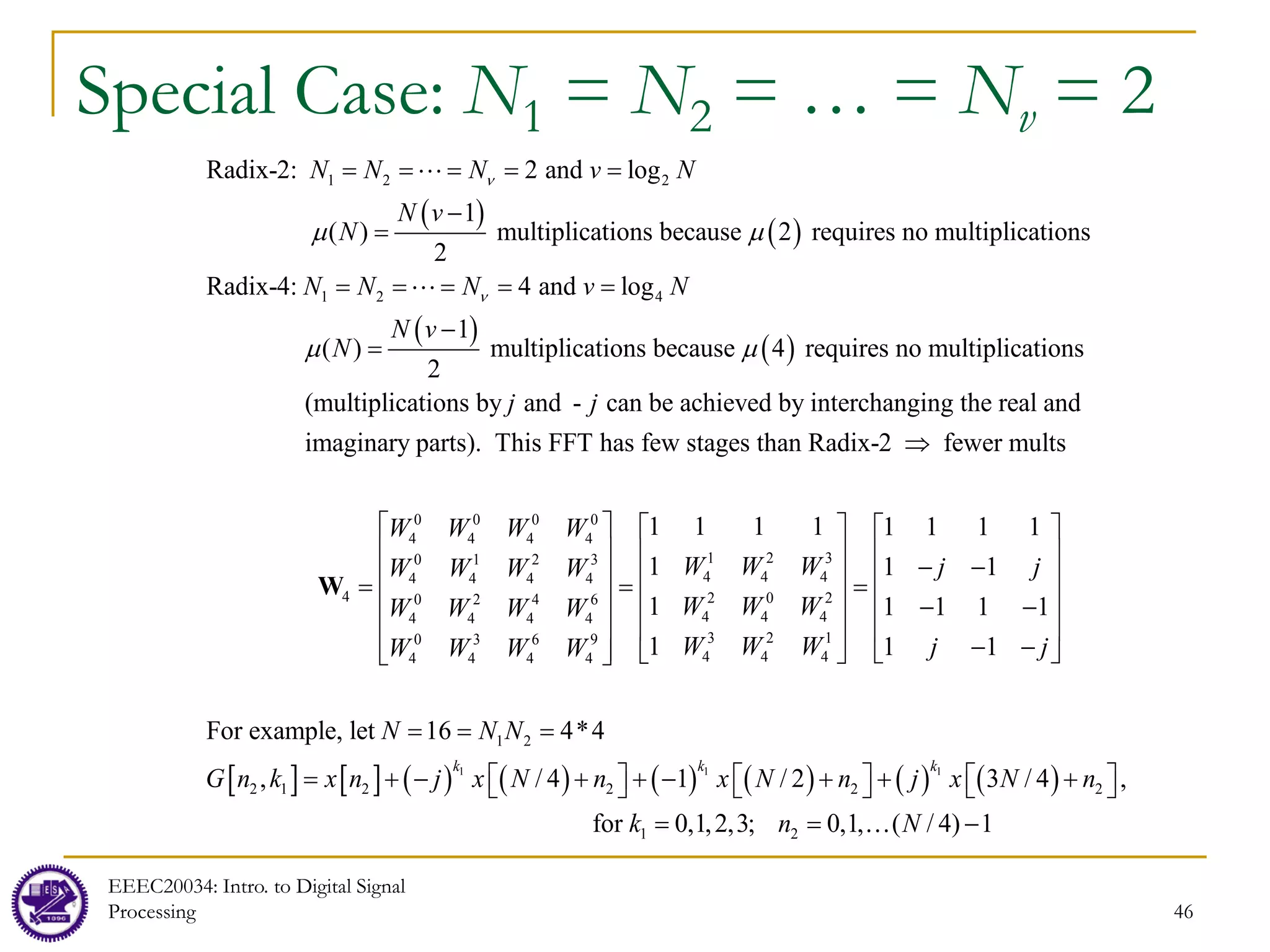 46
Special Case: N1 = N2 = … = Nv = 2
( )
( )
( )
( )
1 2 2
1 2 4
Radix-2: 2 and log
1
( ) multiplications because 2 requires no multiplications
2
Radix-4: 4 and log
1
( ) multiplications because 4
2
N N N v N
N v
N
N N N v N
N v
N
ν
ν
µ µ
µ µ
= = = = =
−
=
= = = = =
−
=


requires no multiplications
(multiplications by and - can be achieved by interchanging the real and
imaginary parts). This FFT has few stages than Radix-2 fewer mult
j j
⇒
0 0 0 0
4 4 4 4
1 2 3
0 1 2 3
4 4 4
4 4 4 4
4 2 0 2
0 2 4 6
4 4 4
4 4 4 4
3 2 1
0 3 6 9
4 4 4
4 4 4 4
1 2
2
s
1 1 1 1 1 1 1 1
1 1 1
1 1 1 1 1
1 1 1
For example, let 16 4*4
,
W W W W
W W W j j
W W W W
W W W
W W W W
W W W j j
W W W W
N N N
G n k
     
     
− −
     
= = =
     
− −
     
− −
   
 
 
= = =
W
[ ] [ ] ( ) ( ) ( ) ( ) ( ) ( )
1 1 1
1 2 2 2 2
1 2
/ 4 1 / 2 3 / 4 ,
for 0,1,2,3; 0,1, ( / 4) 1
k k k
x n j x N n x N n j x N n
k n N
= + − + + − + + +
     
     
= = −

EEEC20034: Intro. to Digital Signal
Processing
 
