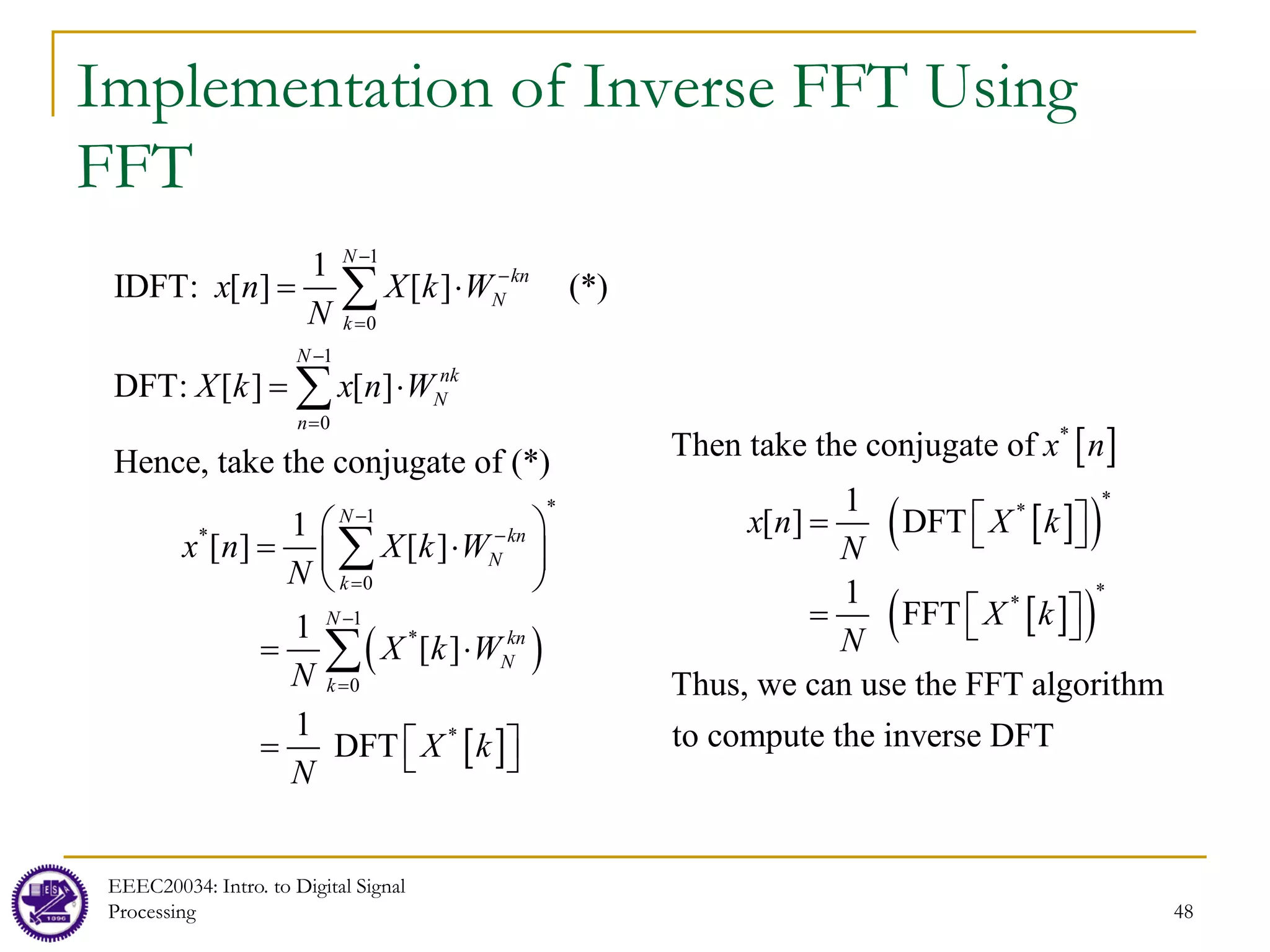 48
Implementation of Inverse FFT Using
FFT
( )
[ ]
1
0
1
0
*
1
*
0
1
*
0
*
1
IDFT: [ ] [ ] (*)
DFT: [ ] [ ]
Hence, take the conjugate of (*)
1
[ ] [ ]
1
[ ]
1
DFT
N
kn
N
k
N
nk
N
n
N
kn
N
k
N
kn
N
k
x n X k W
N
X k x n W
x n X k W
N
X k W
N
X k
N
−
−
=
−
=
−
−
=
−
=
= ⋅
= ⋅
 
= ⋅
 
 
= ⋅

= 
∑
∑
∑
∑


[ ]
[ ]
( )
[ ]
( )
*
*
*
*
*
Then take the conjugate of
1
[ ] DFT
1
FFT
Thus, we can use the FFT algorithm
to compute the inverse DFT
x n
x n X k
N
X k
N
 
=  
 
=  
EEEC20034: Intro. to Digital Signal
Processing
 