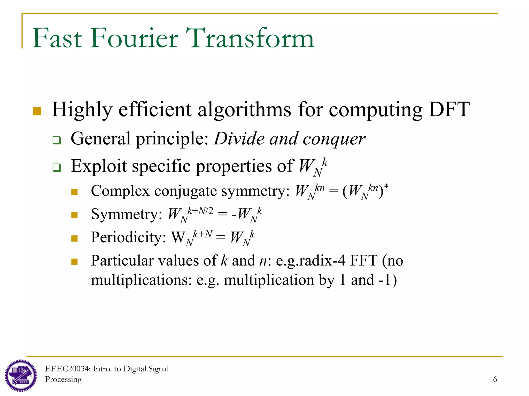 6
Fast Fourier Transform
 Highly efficient algorithms for computing DFT
 General principle: Divide and conquer
 Exploit specific properties of WN
k
 Complex conjugate symmetry: WN
kn = (WN
kn)*
 Symmetry: WN
k+N/2 = -WN
k
 Periodicity: WN
k+N = WN
k
 Particular values of k and n: e.g.radix-4 FFT (no
multiplications: e.g. multiplication by 1 and -1)
EEEC20034: Intro. to Digital Signal
Processing 6
 