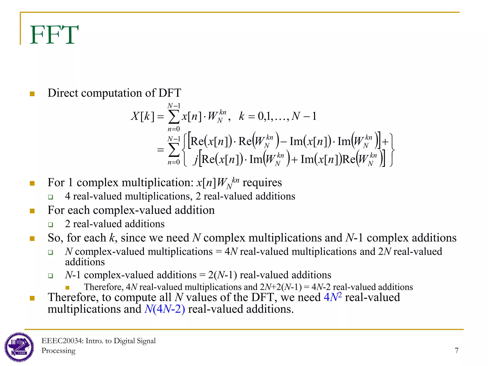 7
FFT
 Direct computation of DFT
 For 1 complex multiplication: x[n]WN
kn requires
 4 real-valued multiplications, 2 real-valued additions
 For each complex-valued addition
 2 real-valued additions
 So, for each k, since we need N complex multiplications and N-1 complex additions
 N complex-valued multiplications = 4N real-valued multiplications and 2N real-valued
additions
 N-1 complex-valued additions = 2(N-1) real-valued additions
 Therefore, 4N real-valued multiplications and 2N+2(N-1) = 4N-2 real-valued additions
 Therefore, to compute all N values of the DFT, we need 4N2 real-valued
multiplications and N(4N-2) real-valued additions.
EEEC20034: Intro. to Digital Signal
Processing 7
( ) ( ) ( ) ( )
[ ]
( ) ( ) ( ) ( )
[ ]
∑
∑
−
=
−
=






+
⋅
+
⋅
−
⋅
=
−
=
⋅
=
1
0
1
0
Re
]
[
Im
Im
]
[
Re
Im
]
[
Im
Re
]
[
Re
1
,
,
1
,
0
,
]
[
]
[
N
n
kn
N
kn
N
kn
N
kn
N
N
n
kn
N
W
n
x
W
n
x
j
W
n
x
W
n
x
N
k
W
n
x
k
X 
 