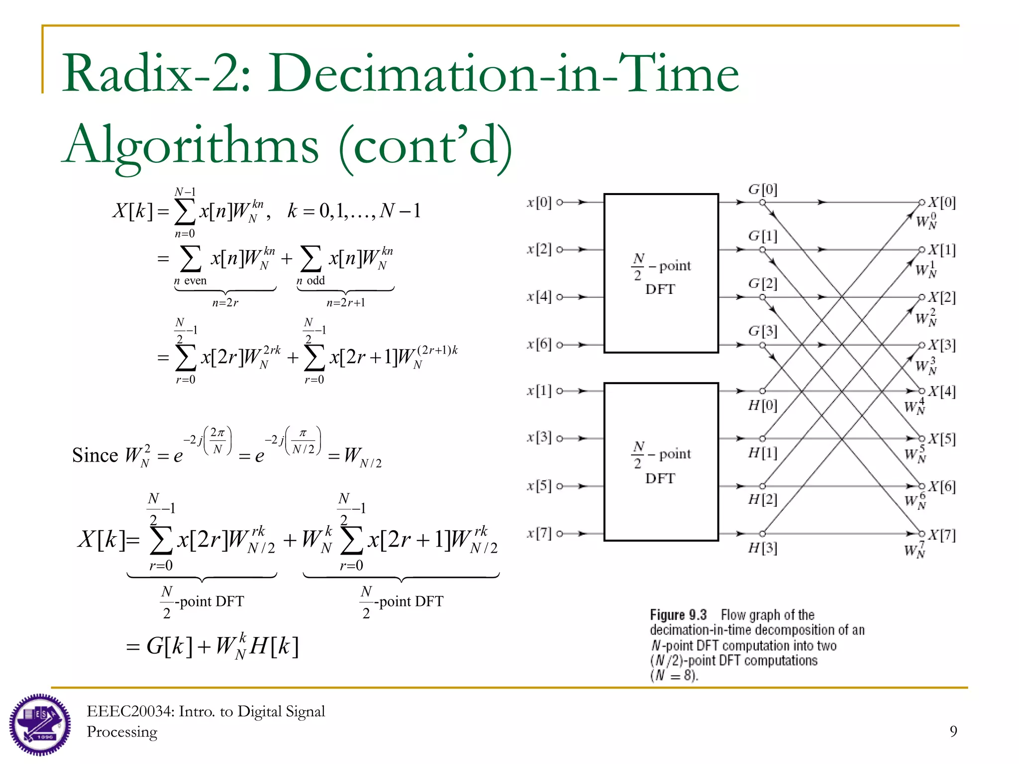 9
Radix-2: Decimation-in-Time
Algorithms (cont’d)
EEEC20034: Intro. to Digital Signal
Processing 9
1
0
even odd
2 2 1
1 1
2 2
2 (2 1)
0 0
2
2 2
2 /2
/2
[ ] [ ] , 0,1, , 1
[ ] [ ]
[2 ] [2 1]
Since
N
kn
N
n
kn kn
N N
n n
n r n r
N N
rk r k
N N
r r
j j
N N
N N
X k x n W k N
x n W x n W
x r W x r W
W e e W
π π
−
=
= = +
− −
+
= =
   
− −
   
   
= = −
= +
= + +
= = =
∑
∑ ∑
∑ ∑




 
]
[
]
[
]
1
2
[
]
2
[
]
[
point DFT
-
2
1
2
0
2
/
point DFT
-
2
1
2
0
2
/
k
H
W
k
G
W
r
x
W
W
r
x
k
X
k
N
N
N
r
rk
N
k
N
N
N
r
rk
N
+
=
+
+
= ∑
∑
−
=
−
= 

 


 


 

 

 
