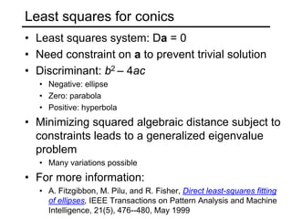 Least squares for conics
• Least squares system: Da = 0
• Need constraint on a to prevent trivial solution
• Discriminant: b2 – 4ac
• Negative: ellipse
• Zero: parabola
• Positive: hyperbola
• Minimizing squared algebraic distance subject to
constraints leads to a generalized eigenvalue
problem
• Many variations possible
• For more information:
• A. Fitzgibbon, M. Pilu, and R. Fisher, Direct least-squares fitting
of ellipses, IEEE Transactions on Pattern Analysis and Machine
Intelligence, 21(5), 476--480, May 1999
 