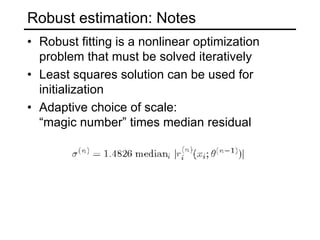 Robust estimation: Notes
• Robust fitting is a nonlinear optimization
problem that must be solved iteratively
• Least squares solution can be used for
initialization
• Adaptive choice of scale:
“magic number” times median residual
 