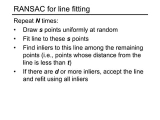 RANSAC for line fitting
Repeat N times:
• Draw s points uniformly at random
• Fit line to these s points
• Find inliers to this line among the remaining
points (i.e., points whose distance from the
line is less than t)
• If there are d or more inliers, accept the line
and refit using all inliers
 