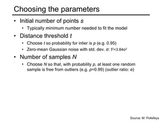 Choosing the parameters
• Initial number of points s
• Typically minimum number needed to fit the model
• Distance threshold t
• Choose t so probability for inlier is p (e.g. 0.95)
• Zero-mean Gaussian noise with std. dev. σ: t2=3.84σ2
• Number of samples N
• Choose N so that, with probability p, at least one random
sample is free from outliers (e.g. p=0.99) (outlier ratio: e)
Source: M. Pollefeys
 