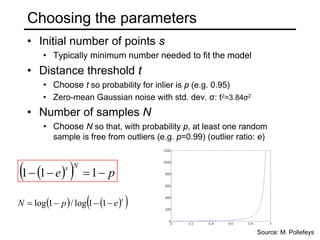 Choosing the parameters
• Initial number of points s
• Typically minimum number needed to fit the model
• Distance threshold t
• Choose t so probability for inlier is p (e.g. 0.95)
• Zero-mean Gaussian noise with std. dev. σ: t2=3.84σ2
• Number of samples N
• Choose N so that, with probability p, at least one random
sample is free from outliers (e.g. p=0.99) (outlier ratio: e)
( )
( ) p
e
N
s
−
=
−
− 1
1
1
Source: M. Pollefeys
( ) ( )
( )
s
e
p
N −
−
−
= 1
1
log
/
1
log
 