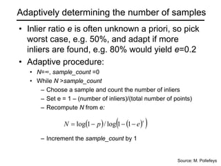 Adaptively determining the number of samples
• Inlier ratio e is often unknown a priori, so pick
worst case, e.g. 50%, and adapt if more
inliers are found, e.g. 80% would yield e=0.2
• Adaptive procedure:
• N=∞, sample_count =0
• While N >sample_count
– Choose a sample and count the number of inliers
– Set e = 1 – (number of inliers)/(total number of points)
– Recompute N from e:
– Increment the sample_count by 1
( ) ( )
( )
s
e
p
N −
−
−
= 1
1
log
/
1
log
Source: M. Pollefeys
 
