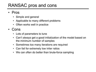RANSAC pros and cons
• Pros
• Simple and general
• Applicable to many different problems
• Often works well in practice
• Cons
• Lots of parameters to tune
• Can’t always get a good initialization of the model based on
the minimum number of samples
• Sometimes too many iterations are required
• Can fail for extremely low inlier ratios
• We can often do better than brute-force sampling
 