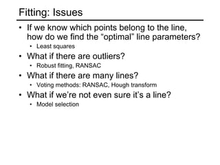 Fitting: Issues
• If we know which points belong to the line,
how do we find the “optimal” line parameters?
• Least squares
• What if there are outliers?
• Robust fitting, RANSAC
• What if there are many lines?
• Voting methods: RANSAC, Hough transform
• What if we’re not even sure it’s a line?
• Model selection
 