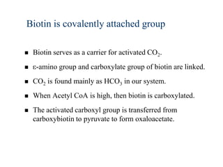 Biotin is covalently attached group

   Biotin serves as a carrier for activated CO2.
    -amino group and carboxylate group of biotin are linked.
   CO2 is found mainly as HCO3 in our system.
   When Acetyl CoA is high, then biotin is carboxylated.
   The activated carboxyl group is transferred from
    carboxybiotin to pyruvate to form oxaloacetate.
 