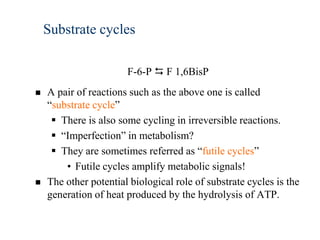 Substrate cycles

                       F-6-P  F 1,6BisP
   A pair of reactions such as the above one is called
    “substrate cycle”
      There is also some cycling in irreversible reactions.
      “Imperfection” in metabolism?
      They are sometimes referred as “futile cycles”
        • Futile cycles amplify metabolic signals!
   The other potential biological role of substrate cycles is the
    generation of heat produced by the hydrolysis of ATP.
 