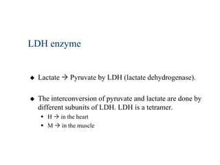 LDH enzyme


   Lactate  Pyruvate by LDH (lactate dehydrogenase).

   The interconversion of pyruvate and lactate are done by
    different subunits of LDH. LDH is a tetramer.
     H  in the heart
     M  in the muscle
 